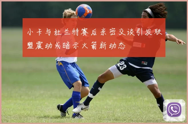 小卡与杜兰特赛后亲密交谈引发联盟震动或暗示火箭新动态