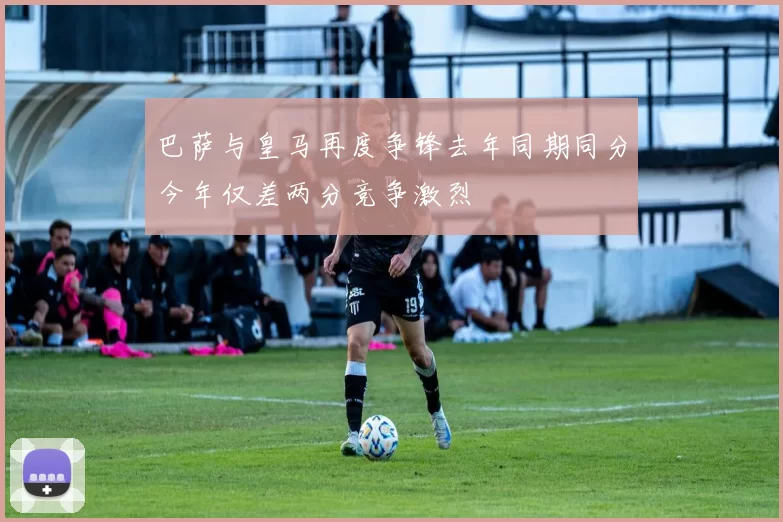 巴萨与皇马再度争锋去年同期同分今年仅差两分竞争激烈