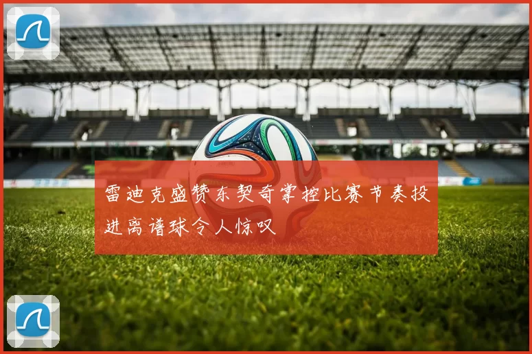 雷迪克盛赞东契奇掌控比赛节奏投进离谱球令人惊叹