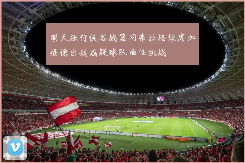 明天独行侠客战篮网弗拉格缺席加福德出战成疑球队面临挑战
