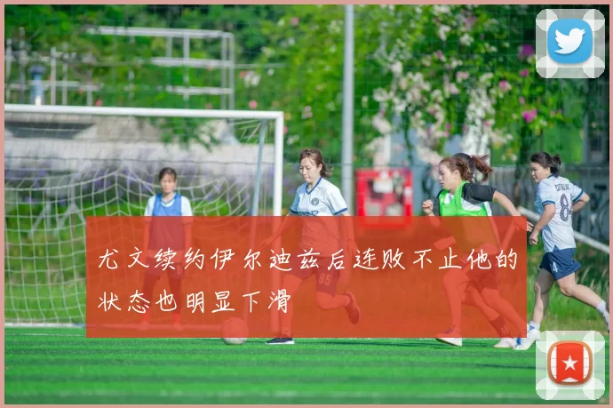 尤文续约伊尔迪兹后连败不止他的状态也明显下滑