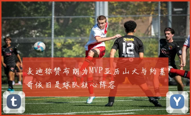 麦迪称赞布朗为MVP亚历山大与约基奇依旧是球队核心阵容