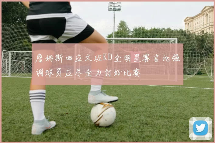 詹姆斯回应文班KD全明星赛言论强调球员应尽全力打好比赛