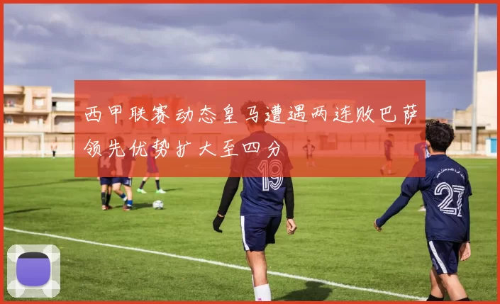 西甲联赛动态皇马遭遇两连败巴萨领先优势扩大至四分