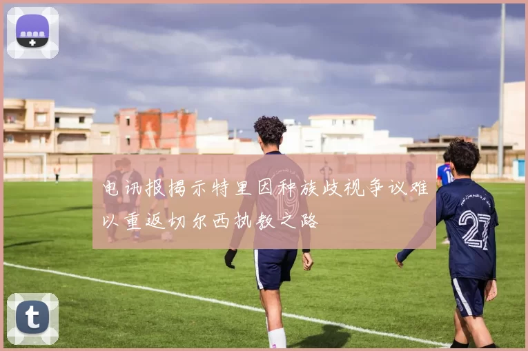 电讯报揭示特里因种族歧视争议难以重返切尔西执教之路