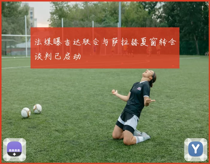 法媒曝吉达联合与萨拉赫夏窗转会谈判已启动