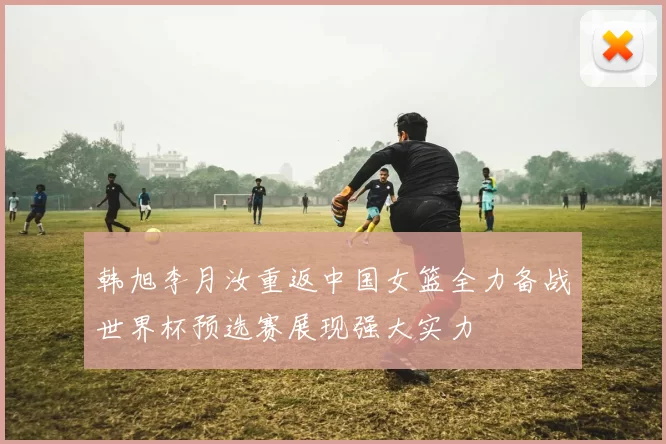 韩旭李月汝重返中国女篮全力备战世界杯预选赛展现强大实力