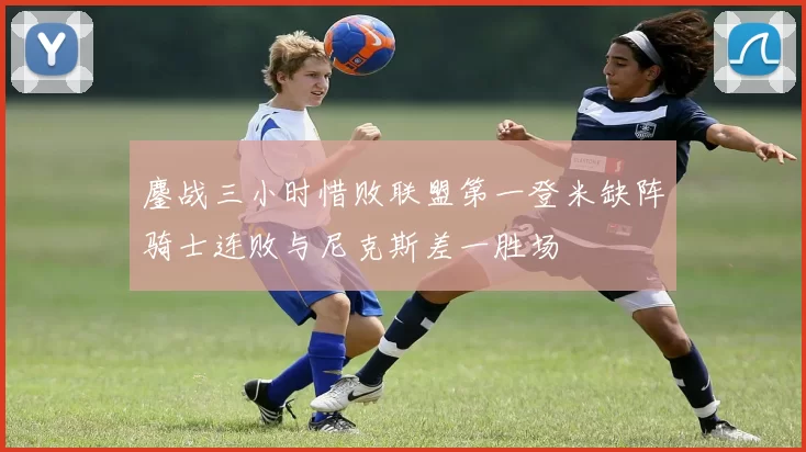鏖战三小时惜败联盟第一登米缺阵骑士连败与尼克斯差一胜场