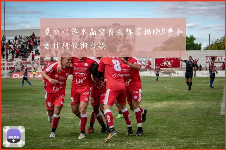 曼联对阵水晶宫首发阵容揭晓B费和舍什科领衔出战