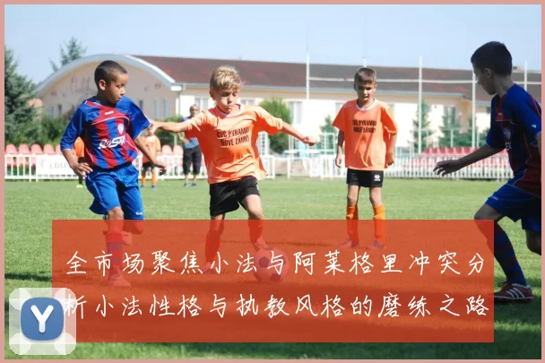 全市场聚焦小法与阿莱格里冲突分析小法性格与执教风格的磨练之路