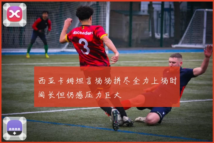 西亚卡姆坦言场场拼尽全力上场时间长但仍感压力巨大