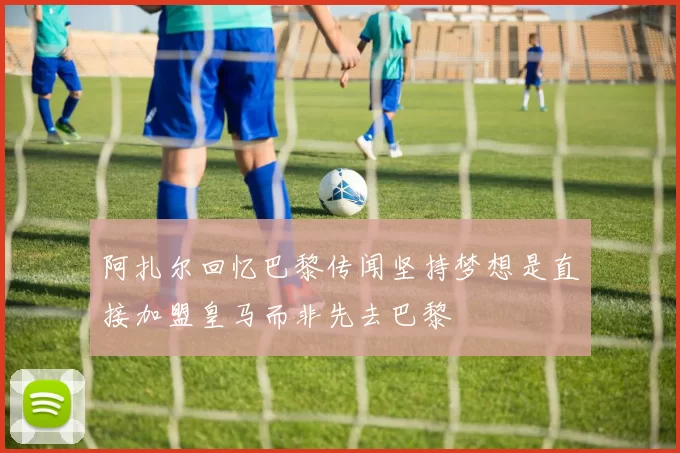 阿扎尔回忆巴黎传闻坚持梦想是直接加盟皇马而非先去巴黎