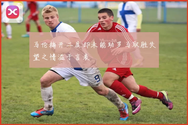 马伦梅开二度却未能助罗马取胜失望之情溢于言表