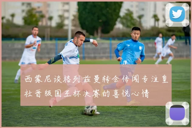 西蒙尼谈格列兹曼转会传闻专注皇社晋级国王杯决赛的喜悦心情