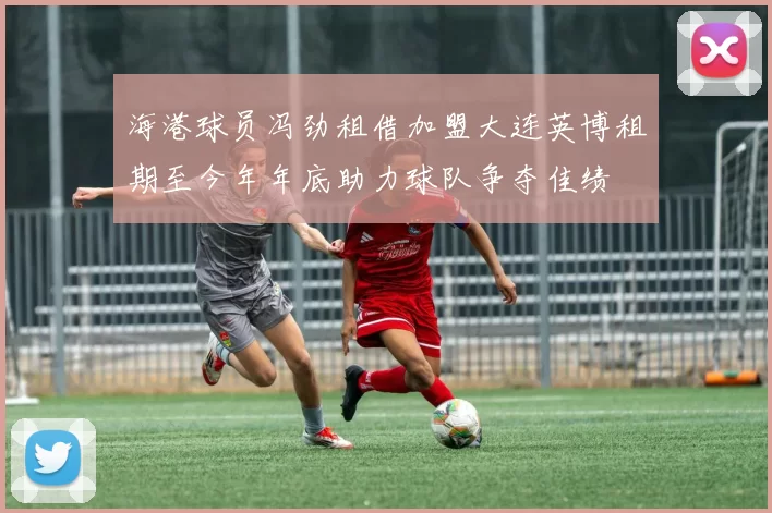 海港球员冯劲租借加盟大连英博租期至今年年底助力球队争夺佳绩