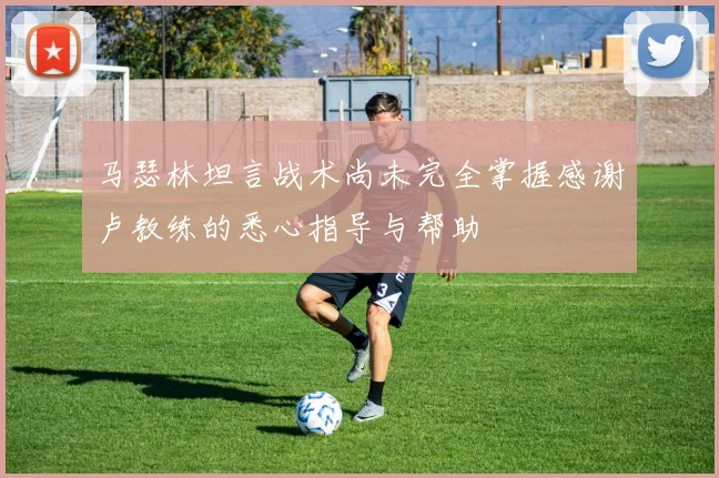 马瑟林坦言战术尚未完全掌握感谢卢教练的悉心指导与帮助
