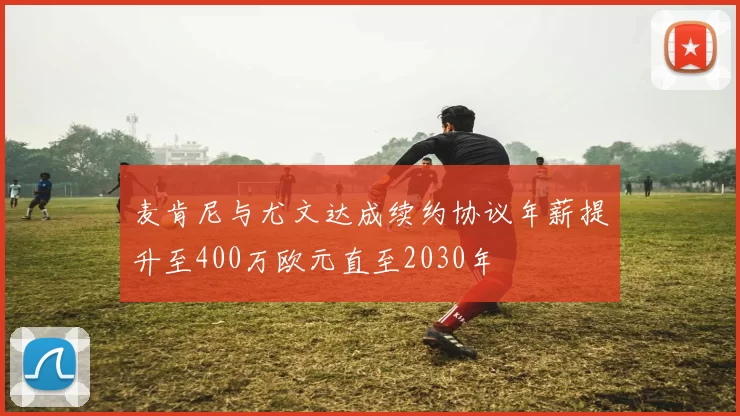 麦肯尼与尤文达成续约协议年薪提升至400万欧元直至2030年