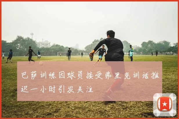 巴萨训练因球员接受弗里克训话推迟一小时引发关注