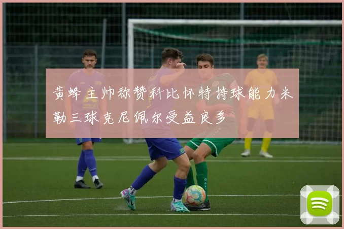 黄蜂主帅称赞科比怀特持球能力米勒三球克尼佩尔受益良多