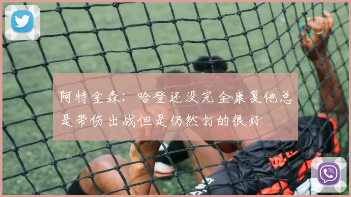 阿特金森：哈登还没完全康复他总是带伤出战但是仍然打的很好