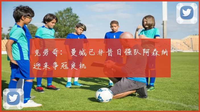 克劳奇：曼城已非昔日强队阿森纳迎来争冠良机