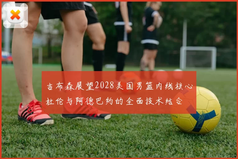 吉布森展望2028美国男篮内线核心杜伦与阿德巴约的全面技术结合