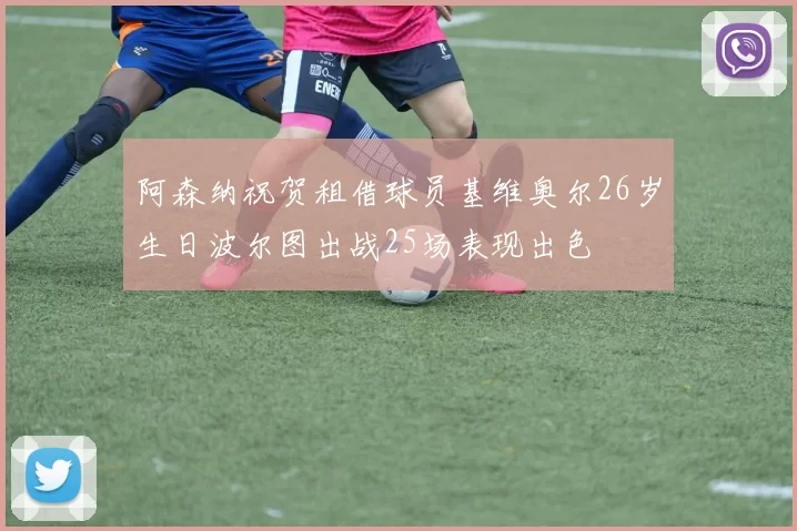 阿森纳祝贺租借球员基维奥尔26岁生日波尔图出战25场表现出色