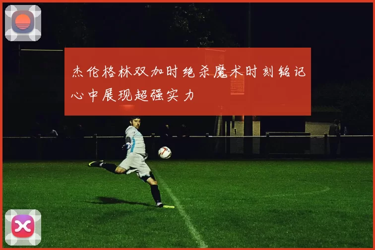 杰伦格林双加时绝杀魔术时刻铭记心中展现超强实力
